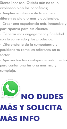 Siento leer eso. Quizás aún no te je explicado bien los beneficios; - Ampliar el alcance de tu marca a diferentes plataformas y audiencias. - Crear una experiencia más inmersiva y participativa para tus clientes. - Generar más engagement y fidelidad con tu contenido y tus productos. - Diferenciarte de la competencia y posicionarte como un referente en tu sector. - Aprovechar las ventajas de cada medio para contar una historia más rica y compleja. ﷯NO DUDES MÁS Y SOLICITA MÁS INFO 